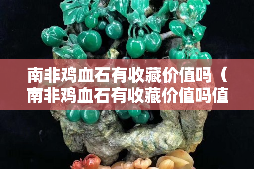南非雞血石有收藏價值嗎（南非雞血石有收藏價值嗎值錢嗎）