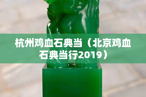杭州雞血石典當（北京雞血石典當行2019）
