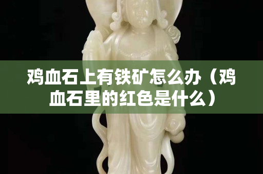 雞血石上有鐵礦怎么辦（雞血石里的紅色是什么）