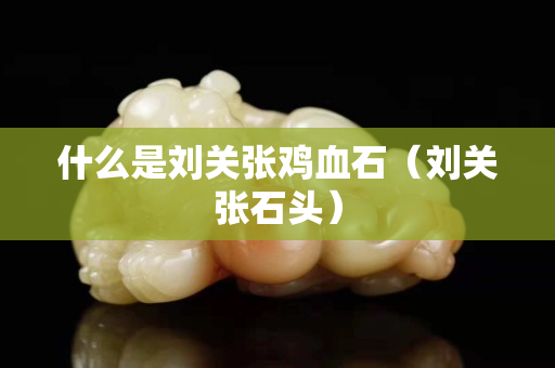 什么是劉關(guān)張雞血石（劉關(guān)張石頭）
