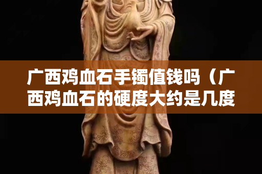 廣西雞血石手鐲值錢嗎（廣西雞血石的硬度大約是幾度）