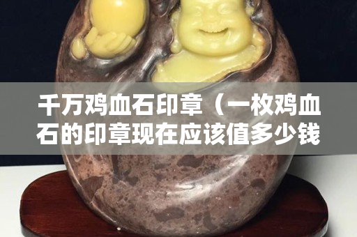 千萬雞血石印章（一枚雞血石的印章現在應該值多少錢）