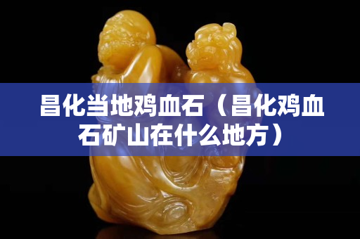昌化當(dāng)?shù)仉u血石（昌化雞血石礦山在什么地方）