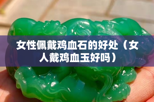 女性佩戴雞血石的好處(女人戴雞血玉好嗎) 女性佩戴雞血石的好處(女人戴雞血玉好嗎)