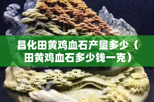 昌化田黃雞血石產量多少（田黃雞血石多少錢一克）