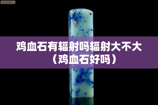 雞血石有輻射嗎輻射大不大（雞血石好嗎）