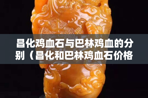 昌化雞血石與巴林雞血的分別（昌化和巴林雞血石價格相差大嗎）