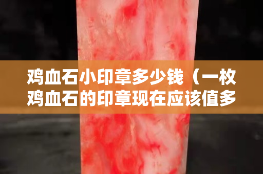 雞血石小印章多少錢（一枚雞血石的印章現(xiàn)在應(yīng)該值多少錢）