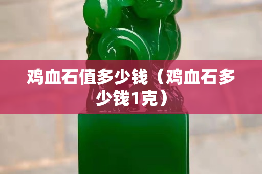 雞血石值多少錢（雞血石多少錢1克）