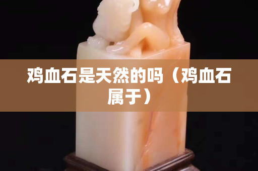 雞血石是天然的嗎(雞血石屬于) 雞血石是天然的嗎(雞血石屬于)