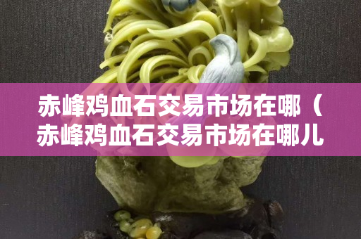 赤峰雞血石交易市場在哪(赤峰雞血石交易市場在哪兒) 赤峰雞血石交易市場在哪(赤峰雞血石交易市場在哪兒)