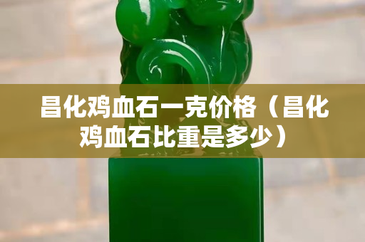 昌化雞血石一克價格(昌化雞血石比重是多少) 昌化雞血石一克價格(昌化雞血石比重是多少)