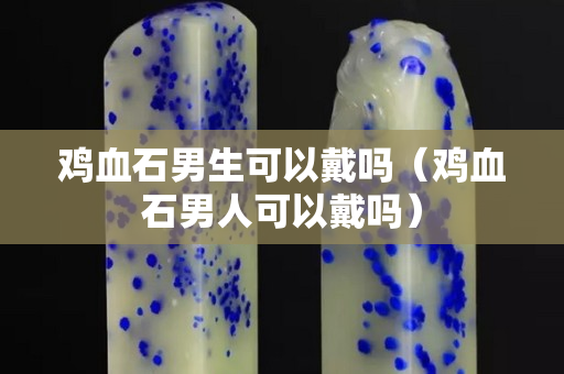 雞血石男生可以戴嗎（雞血石男人可以戴嗎）
