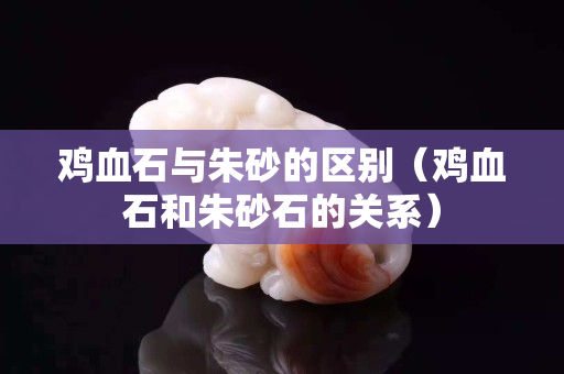 雞血石與朱砂的區(qū)別（雞血石和朱砂石的關(guān)系）