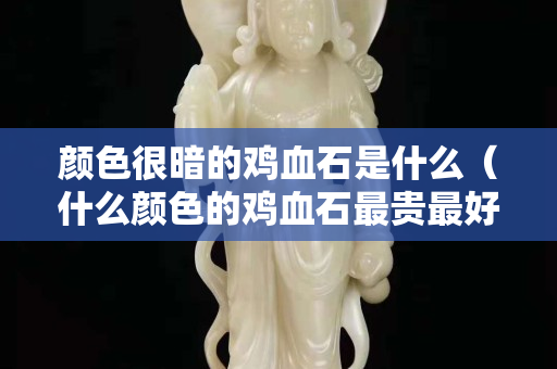 顏色很暗的雞血石是什么（什么顏色的雞血石最貴最好）
