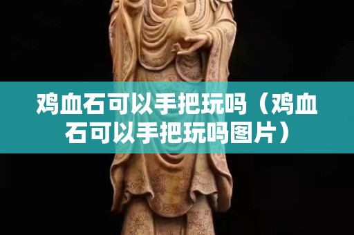 雞血石可以手把玩嗎（雞血石可以手把玩嗎圖片）