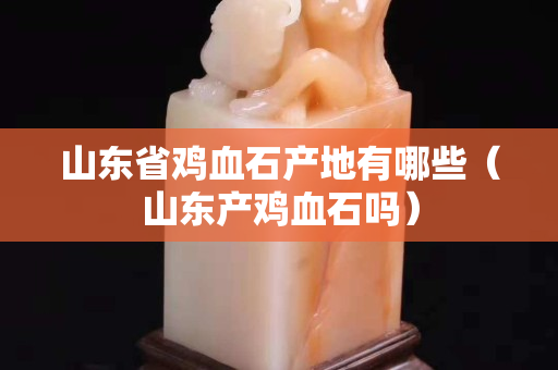 山東省雞血石產地有哪些（山東產雞血石嗎）