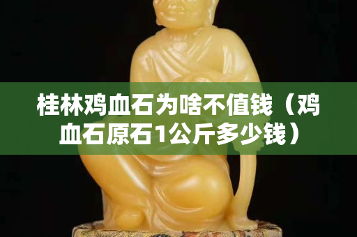 桂林雞血石為啥不值錢(qián)（雞血石原石1公斤多少錢(qián)）