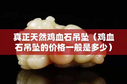 真正天然雞血石吊墜（雞血石吊墜的價格一般是多少）