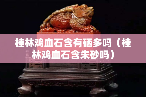 桂林雞血石含有硒多嗎(桂林雞血石含朱砂嗎) 桂林雞血石含有硒多嗎(桂林雞血石含朱砂嗎)