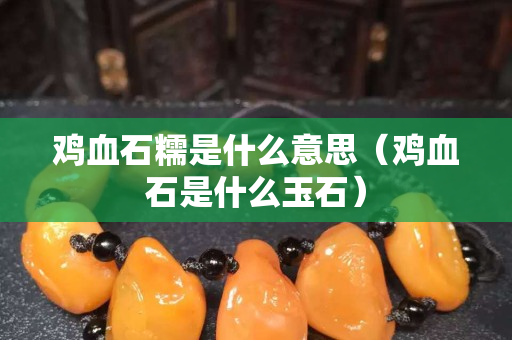 雞血石糯是什么意思(雞血石是什么玉石) 雞血石糯是什么意思(雞血石是什么玉石)