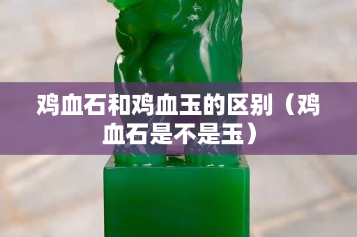 雞血石和雞血玉的區別(雞血石是不是玉) 雞血石和雞血玉的區別(雞血石是不是玉)