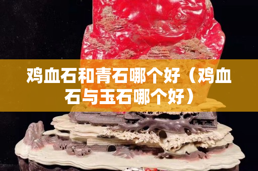 雞血石和青石哪個(gè)好（雞血石與玉石哪個(gè)好）