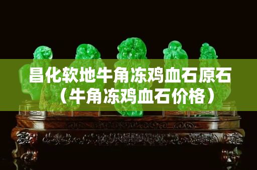 昌化軟地牛角凍雞血石原石（牛角凍雞血石價格）