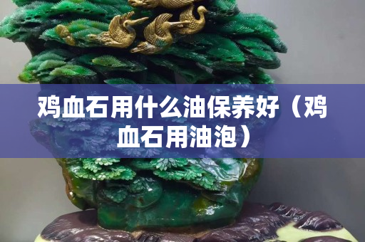 雞血石用什么油保養(yǎng)好(雞血石用油泡) 雞血石用什么油保養(yǎng)好(雞血石用油泡)
