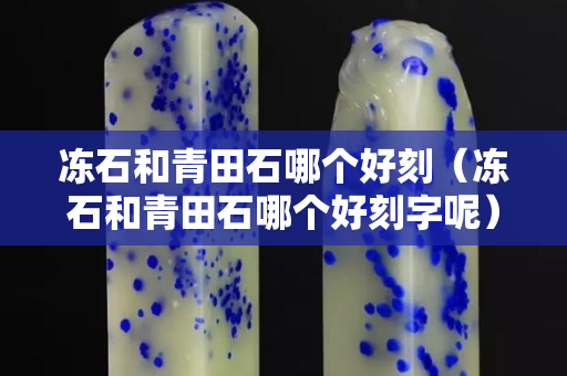 凍石和青田石哪個好刻(凍石和青田石哪個好刻字呢) 凍石和青田石哪個好刻(凍石和青田石哪個好刻字呢)