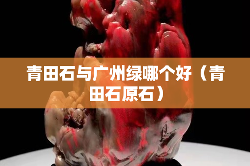 青田石與廣州綠哪個好(青田石原石) 青田石與廣州綠哪個好(青田石原石)