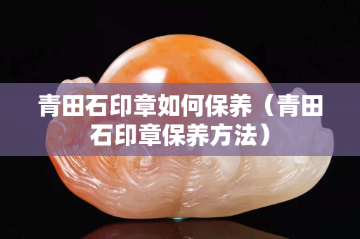 青田石印章如何保養（青田石印章保養方法）