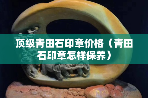 頂級青田石印章價格（青田石印章怎樣保養）