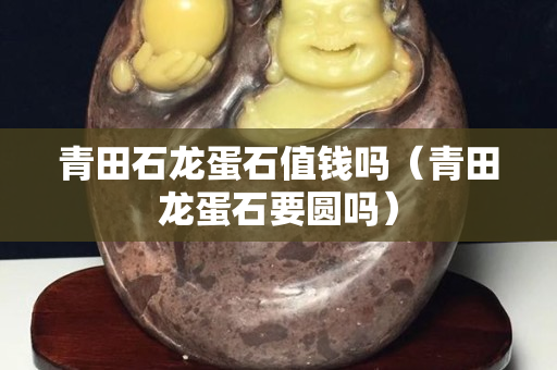 青田石龍蛋石值錢嗎（青田龍蛋石要圓嗎）