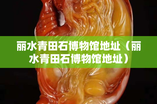 麗水青田石博物館地址（麗水青田石博物館地址）
