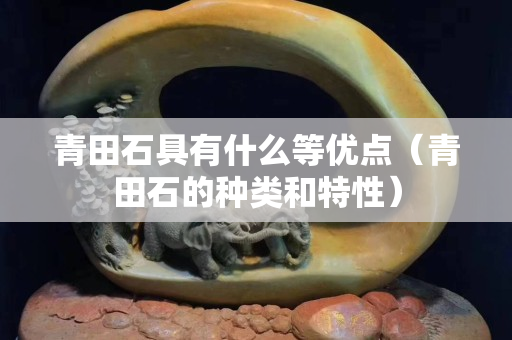 青田石具有什么等優點（青田石的種類和特性）