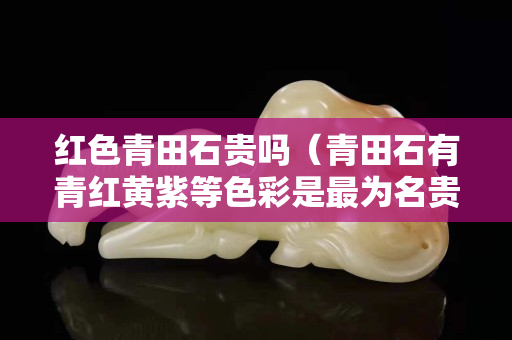 紅色青田石貴嗎(青田石有青紅黃紫等色彩是最為名貴) 紅色青田石貴嗎(青田石有青紅黃紫等色彩是最為名貴)