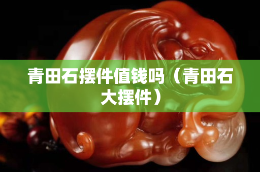 青田石擺件值錢嗎(青田石大擺件) 青田石擺件值錢嗎(青田石大擺件)