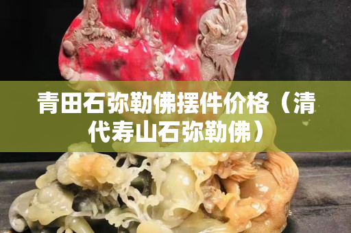 青田石彌勒佛擺件價格（清代壽山石彌勒佛）
