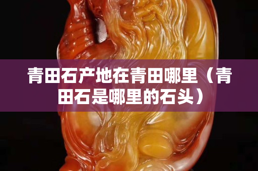 青田石產(chǎn)地在青田哪里(青田石是哪里的石頭) 青田石產(chǎn)地在青田哪里(青田石是哪里的石頭)