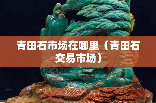 青田石市場在哪里(青田石交易市場) 青田石市場在哪里(青田石交易市場)