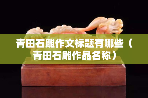 青田石雕作文標(biāo)題有哪些（青田石雕作品名稱）