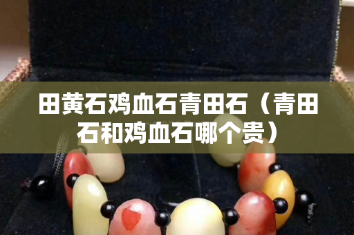 田黃石雞血石青田石（青田石和雞血石哪個貴）