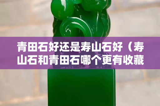 青田石好還是壽山石好（壽山石和青田石哪個更有收藏價值）