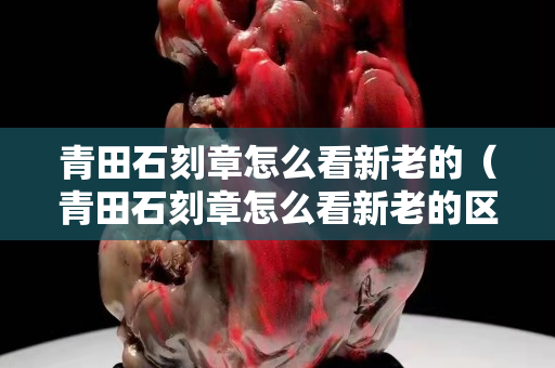 青田石刻章怎么看新老的（青田石刻章怎么看新老的區(qū)分）