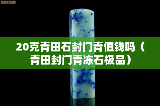 20克青田石封門青值錢嗎(青田封門青凍石極品) 20克青田石封門青值錢嗎(青田封門青凍石極品)