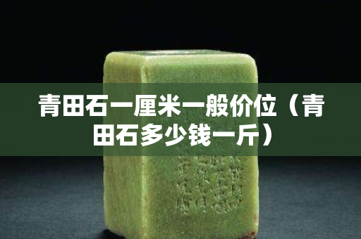 青田石一厘米一般價位（青田石多少錢一斤）