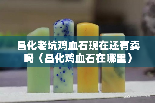 昌化老坑雞血石現在還有賣嗎（昌化雞血石在哪里）