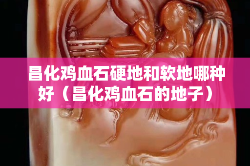 昌化雞血石硬地和軟地哪種好(昌化雞血石的地子) 昌化雞血石硬地和軟地哪種好(昌化雞血石的地子)