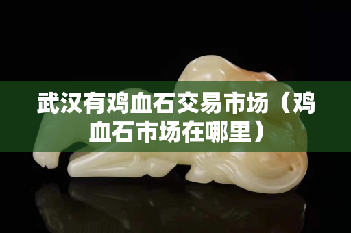 武漢有雞血石交易市場(雞血石市場在哪里) 武漢有雞血石交易市場(雞血石市場在哪里)